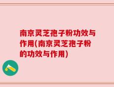南京灵芝孢子粉功效与作用(南京灵芝孢子粉的功效与作用)