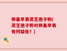 卵巢早衰灵芝孢子粉(灵芝孢子粉对卵巢早衰有何益处？)