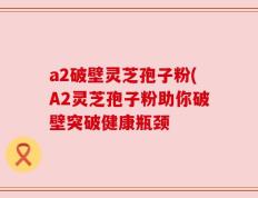 a2破壁灵芝孢子粉(A2灵芝孢子粉助你破壁突破健康瓶颈