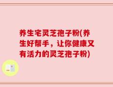 养生宅灵芝孢子粉(养生好帮手，让你健康又有活力的灵芝孢子粉)
