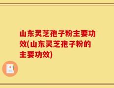 山东灵芝孢子粉主要功效(山东灵芝孢子粉的主要功效)