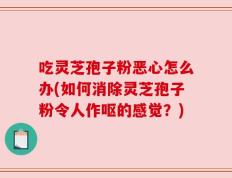 吃灵芝孢子粉恶心怎么办(如何消除灵芝孢子粉令人作呕的感觉？)