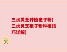 三水灵芝种植孢子粉(三水灵芝孢子粉种植技巧详解)