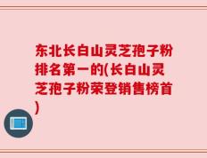 东北长白山灵芝孢子粉排名第一的(长白山灵芝孢子粉荣登销售榜首)