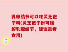 乳腺结节可以吃灵芝孢子粉(灵芝孢子粉可缓解乳腺结节，建议患者食用)