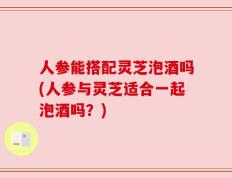人参能搭配灵芝泡酒吗(人参与灵芝适合一起泡酒吗？)