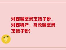 湘西破壁灵芝孢子粉_湘西特产：高效破壁灵芝孢子粉)