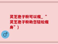 灵芝孢子粉可以瘦_“灵芝孢子粉助您轻松瘦身”)