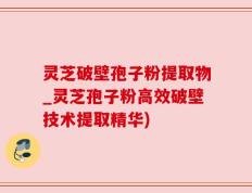 灵芝破壁孢子粉提取物_灵芝孢子粉高效破壁技术提取精华)