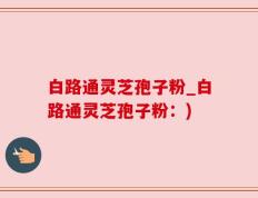 白路通灵芝孢子粉_白路通灵芝孢子粉：)