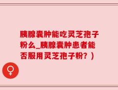 胰腺囊肿能吃灵芝孢子粉么_胰腺囊肿患者能否服用灵芝孢子粉？)