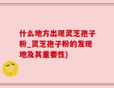什么地方出现灵芝孢子粉_灵芝孢子粉的发现地及其重要性)