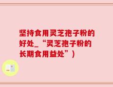 坚持食用灵芝孢子粉的好处_“灵芝孢子粉的长期食用益处”)