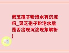 灵芝孢子粉泡水有沉淀吗_灵芝孢子粉泡水后是否出现沉淀现象解析)