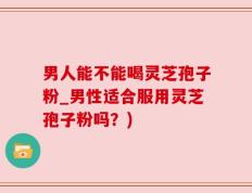 男人能不能喝灵芝孢子粉_男性适合服用灵芝孢子粉吗？)