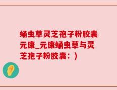 蛹虫草灵芝孢子粉胶囊元康_元康蛹虫草与灵芝孢子粉胶囊：)