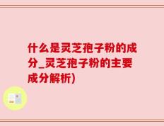 什么是灵芝孢子粉的成分_灵芝孢子粉的主要成分解析)