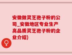安徽做灵芝孢子粉的公司_安徽地区专业生产高品质灵芝孢子粉的企业介绍)