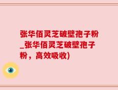 张华佰灵芝破壁孢子粉_张华佰灵芝破壁孢子粉，高效吸收)