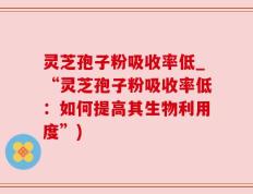 灵芝孢子粉吸收率低_“灵芝孢子粉吸收率低：如何提高其生物利用度”)