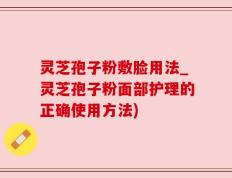 灵芝孢子粉敷脸用法_灵芝孢子粉面部护理的正确使用方法)