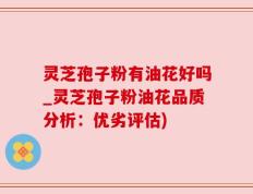 灵芝孢子粉有油花好吗_灵芝孢子粉油花品质分析：优劣评估)