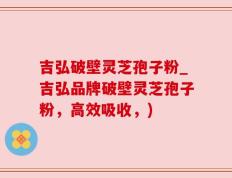 吉弘破壁灵芝孢子粉_吉弘品牌破壁灵芝孢子粉，高效吸收，)