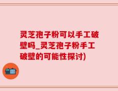 灵芝孢子粉可以手工破壁吗_灵芝孢子粉手工破壁的可能性探讨)