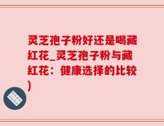 灵芝孢子粉好还是喝藏红花_灵芝孢子粉与藏红花：健康选择的比较)