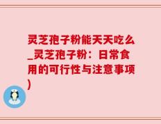 灵芝孢子粉能天天吃么_灵芝孢子粉：日常食用的可行性与注意事项)