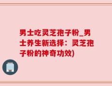 男士吃灵芝孢子粉_男士养生新选择：灵芝孢子粉的神奇功效)