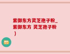 紫御东方灵芝孢子粉_紫御东方 灵芝孢子粉 )