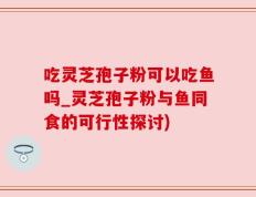 吃灵芝孢子粉可以吃鱼吗_灵芝孢子粉与鱼同食的可行性探讨)