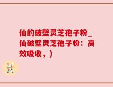 仙的破壁灵芝孢子粉_仙破壁灵芝孢子粉：高效吸收，)