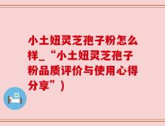 小土妞灵芝孢子粉怎么样_“小土妞灵芝孢子粉品质评价与使用心得分享”)