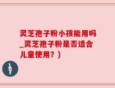 灵芝孢子粉小孩能用吗_灵芝孢子粉是否适合儿童使用？)