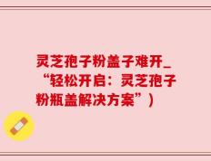 灵芝孢子粉盖子难开_“轻松开启：灵芝孢子粉瓶盖解决方案”)