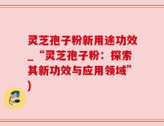 灵芝孢子粉新用途功效_“灵芝孢子粉：探索其新功效与应用领域”)