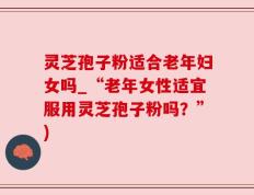 灵芝孢子粉适合老年妇女吗_“老年女性适宜服用灵芝孢子粉吗？”)