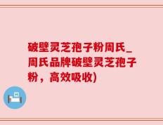 破壁灵芝孢子粉周氏_周氏品牌破壁灵芝孢子粉，高效吸收)