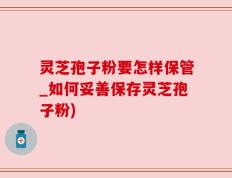 灵芝孢子粉要怎样保管_如何妥善保存灵芝孢子粉)