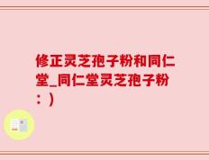 修正灵芝孢子粉和同仁堂_同仁堂灵芝孢子粉：)