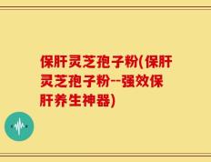 保肝灵芝孢子粉(保肝灵芝孢子粉--强效保肝养生神器)