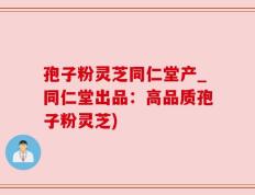 孢子粉灵芝同仁堂产_同仁堂出品：高品质孢子粉灵芝)