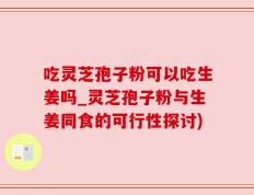 吃灵芝孢子粉可以吃生姜吗_灵芝孢子粉与生姜同食的可行性探讨)