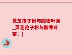 灵芝孢子粉与酸枣叶茶_灵芝孢子粉与酸枣叶茶：)