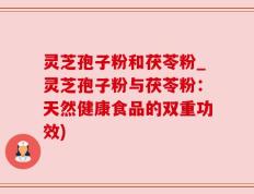 灵芝孢子粉和茯苓粉_灵芝孢子粉与茯苓粉：天然健康食品的双重功效)