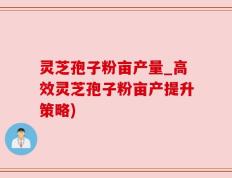 灵芝孢子粉亩产量_高效灵芝孢子粉亩产提升策略)