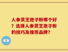 人参灵芝孢子粉哪个好？选择人参灵芝孢子粉的技巧及推荐品牌？