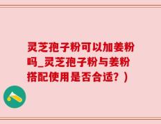 灵芝孢子粉可以加姜粉吗_灵芝孢子粉与姜粉搭配使用是否合适？)